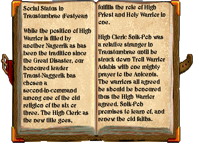 The book reads: "Social Status in Traustumbrae (Festyear). While the position of High Warrior is filled by another Naggerik as has been the tradition since the Great Disaster, our honoured leader Traust-Naggerik has chosen a second-in-command among one of the old religion of the six or three. The High Cleric, as the new title goes, fulfills the role of High Priest and Holy Warrior in one. High Cleric Snik-Poh was a relative stranger in Traustumbrae until he struck down Troll Warrior Adabis with one mighty prayer to the Ancients. The warriors agreed. Snik-Poh promises to learn of, and renew the old faiths."
